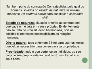 Também parte da concepção Contratualista, pela qual os
homens isolados no estado de natureza se uniram
mediante um contrato social para constituir a sociedade
civil.
Estado de natureza: situação anterior ao contrato em
que cada um é „juiz em causa própria‟. Evidentemente
não se trata de uma situação harmoniosa, pois as
paixões e interesses desestabilizam as relações
humanas.
Direito natural: todo o homem é livre para usar os meios
que julgar necessário para conservar sua propriedade
Propriedade: tudo o que pertence ao indivíduo, do seu
corpo e sua própria vida ao produto do seu trabalho e
seus bens.

 