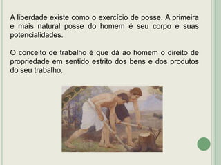 A liberdade existe como o exercício de posse. A primeira
e mais natural posse do homem é seu corpo e suas
potencialidades.
O conceito de trabalho é que dá ao homem o direito de
propriedade em sentido estrito dos bens e dos produtos
do seu trabalho.

 