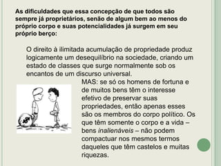 As dificuldades que essa concepção de que todos são
sempre já proprietários, senão de algum bem ao menos do
próprio corpo e suas potencialidades já surgem em seu
próprio berço:

O direito à ilimitada acumulação de propriedade produz
logicamente um desequilíbrio na sociedade, criando um
estado de classes que surge normalmente sob os
encantos de um discurso universal.
MAS: se só os homens de fortuna e
de muitos bens têm o interesse
efetivo de preservar suas
propriedades, então apenas esses
são os membros do corpo político. Os
que têm somente o corpo e a vida –
bens inalienáveis – não podem
compactuar nos mesmos termos
daqueles que têm castelos e muitas
riquezas.

 