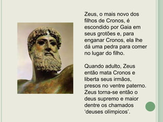 Zeus, o mais novo dos
filhos de Cronos, é
escondido por Gaia em
seus grotões e, para
enganar Cronos, ela lhe
dá uma pedra para comer
no lugar do filho.

Quando adulto, Zeus
então mata Cronos e
liberta seus irmãos,
presos no ventre paterno.
Zeus torna-se então o
deus supremo e maior
dentre os chamados
„deuses olímpicos‟.

 