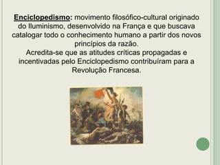 Enciclopedismo: movimento filosófico-cultural originado
do Iluminismo, desenvolvido na França e que buscava
catalogar todo o conhecimento humano a partir dos novos
princípios da razão.
Acredita-se que as atitudes críticas propagadas e
incentivadas pelo Enciclopedismo contribuíram para a
Revolução Francesa.

 