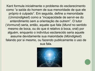 Kant formula inicialmente o problema do esclarecimento
como “a saída do homem de sua menoridade de que ele
próprio é culpado”. Em seguida, define a menoridade
(Unmündigkeit) como a “incapacidade de servir-se do
entendimento sem a orientação de outrem”. O tutor
(Vormund) seria, então, aquele que fala (Mund no sentido
mesmo de boca, ou do que é relativo à boca, oral) por
alguém, enquanto o indivíduo esclarecido seria aquele
assume devidamente sua maioridade (Mündigkeit)
falando por si mesmo, ou fazendo publicamente o uso de
sua fala.

 