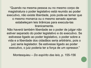 “Quando na mesma pessoa ou no mesmo corpo de
magistratura o poder legislativo está reunido ao poder
executivo, não existe liberdade, pois pode-se temer que
o mesmo monarca ou o mesmo senado apenas
estabeleçam leis tirânicas para executa-las
tiranicamente.
Não haverá também liberdade se o poder de julgar não
estiver separado do poder legislativo e do executivo. Se
estivesse ligado ao poder legislativo, o poder sobre a
vida e a liberdade dos cidadãos seria arbitrário, pois o
juiz seria legislador. Se estivesse ligado ao poder
executivo, o juiz poderia ter a força de um opressor.”
Montesquieu – Do espírito das leis, p. 155-156

 