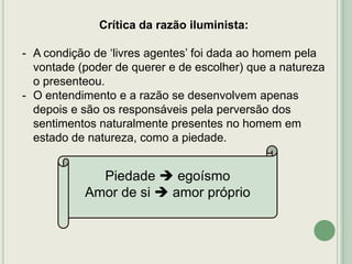Crítica da razão iluminista:

- A condição de „livres agentes‟ foi dada ao homem pela
vontade (poder de querer e de escolher) que a natureza
o presenteou.
- O entendimento e a razão se desenvolvem apenas
depois e são os responsáveis pela perversão dos
sentimentos naturalmente presentes no homem em
estado de natureza, como a piedade.

Piedade  egoísmo
Amor de si  amor próprio

 