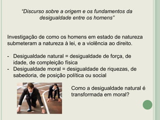 “Discurso sobre a origem e os fundamentos da
desigualdade entre os homens”

Investigação de como os homens em estado de natureza
submeteram a natureza à lei, e a violência ao direito.
- Desigualdade natural = desigualdade de força, de
idade, de compleição física
- Desigualdade moral = desigualdade de riquezas, de
sabedoria, de posição política ou social
Como a desigualdade natural é
transformada em moral?

 