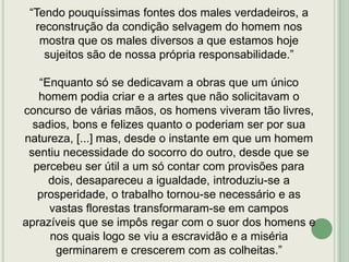 “Tendo pouquíssimas fontes dos males verdadeiros, a
reconstrução da condição selvagem do homem nos
mostra que os males diversos a que estamos hoje
sujeitos são de nossa própria responsabilidade.”
“Enquanto só se dedicavam a obras que um único
homem podia criar e a artes que não solicitavam o
concurso de várias mãos, os homens viveram tão livres,
sadios, bons e felizes quanto o poderiam ser por sua
natureza, [...] mas, desde o instante em que um homem
sentiu necessidade do socorro do outro, desde que se
percebeu ser útil a um só contar com provisões para
dois, desapareceu a igualdade, introduziu-se a
prosperidade, o trabalho tornou-se necessário e as
vastas florestas transformaram-se em campos
aprazíveis que se impôs regar com o suor dos homens e
nos quais logo se viu a escravidão e a miséria
germinarem e crescerem com as colheitas.”

 