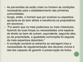 - As perversões da razão criam no homem as condições
necessárias para o estabelecimento das primeiras
comunidades;
- Surge, então, o homem que por avareza ou esperteza
apropria-se do bem alheio e transforma os proprietários
em escravos;
- “Foi assim que os mais poderosos ou mais miseráveis,
fazendo de suas forças ou necessidades uma espécie
de direito ao bem de outrem, equivalente, segundo eles,
ao da propriedade, a igualdade corrompida foi seguida
da mais espantosa desordem.”
- A condição sociável (e estranha ao selvagem) traz a
necessidade de regulamentação dos deveres cívicos e
das leis capazes de garantir a preservação de todos.

 