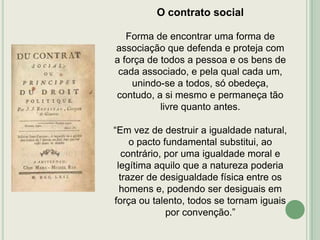 O contrato social
Forma de encontrar uma forma de
associação que defenda e proteja com
a força de todos a pessoa e os bens de
cada associado, e pela qual cada um,
unindo-se a todos, só obedeça,
contudo, a si mesmo e permaneça tão
livre quanto antes.
“Em vez de destruir a igualdade natural,
o pacto fundamental substitui, ao
contrário, por uma igualdade moral e
legítima aquilo que a natureza poderia
trazer de desigualdade física entre os
homens e, podendo ser desiguais em
força ou talento, todos se tornam iguais
por convenção.”

 