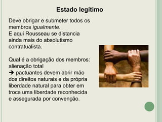 Estado legítimo
Deve obrigar e submeter todos os
membros igualmente.
E aqui Rousseau se distancia
ainda mais do absolutismo
contratualista.
Qual é a obrigação dos membros:
alienação total
 pactuantes devem abrir mão
dos direitos naturais e da própria
liberdade natural para obter em
troca uma liberdade reconhecida
e assegurada por convenção.

 