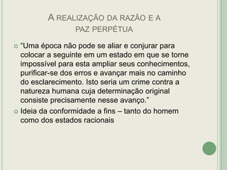 A REALIZAÇÃO DA RAZÃO E A
PAZ PERPÉTUA
“Uma época não pode se aliar e conjurar para
colocar a seguinte em um estado em que se torne
impossível para esta ampliar seus conhecimentos,
purificar-se dos erros e avançar mais no caminho
do esclarecimento. Isto seria um crime contra a
natureza humana cuja determinação original
consiste precisamente nesse avanço.”
 Ideia da conformidade a fins – tanto do homem
como dos estados racionais


 