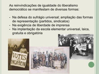 As reinvindicações de igualdade do liberalismo
democrático se manifestam de diversas formas:
- Na defesa do sufrágio universal; ampliação das formas
de representação (partidos, sindicatos)
- Na exigência de liberdade de imprensa
- Na implantação da escola elementar universal, laica,
gratuita e obrigatória

 