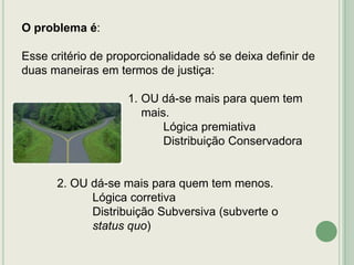 O problema é:
Esse critério de proporcionalidade só se deixa definir de
duas maneiras em termos de justiça:

1. OU dá-se mais para quem tem
mais.
Lógica premiativa
Distribuição Conservadora

2. OU dá-se mais para quem tem menos.
Lógica corretiva
Distribuição Subversiva (subverte o
status quo)

 
