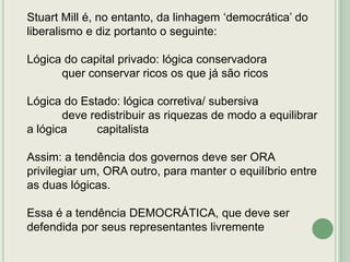 Stuart Mill é, no entanto, da linhagem „democrática‟ do
liberalismo e diz portanto o seguinte:
Lógica do capital privado: lógica conservadora
quer conservar ricos os que já são ricos
Lógica do Estado: lógica corretiva/ subersiva
deve redistribuir as riquezas de modo a equilibrar
a lógica
capitalista
Assim: a tendência dos governos deve ser ORA
privilegiar um, ORA outro, para manter o equilíbrio entre
as duas lógicas.
Essa é a tendência DEMOCRÁTICA, que deve ser
defendida por seus representantes livremente

 