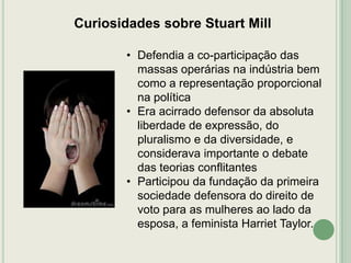 Curiosidades sobre Stuart Mill
• Defendia a co-participação das
massas operárias na indústria bem
como a representação proporcional
na política
• Era acirrado defensor da absoluta
liberdade de expressão, do
pluralismo e da diversidade, e
considerava importante o debate
das teorias conflitantes
• Participou da fundação da primeira
sociedade defensora do direito de
voto para as mulheres ao lado da
esposa, a feminista Harriet Taylor.

 