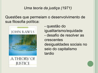 Uma teoria da justiça (1971)
Questões que permeiam o desenvolvimento de
sua filosofia política:
- questão do
igualitarismo/equidade
- desafio de resolver as
crescentes
desigualdades sociais no
seio do capitalismo
tardio

 