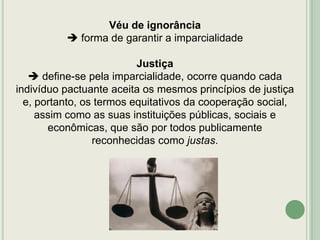 Véu de ignorância
 forma de garantir a imparcialidade
Justiça
 define-se pela imparcialidade, ocorre quando cada
indivíduo pactuante aceita os mesmos princípios de justiça
e, portanto, os termos equitativos da cooperação social,
assim como as suas instituições públicas, sociais e
econômicas, que são por todos publicamente
reconhecidas como justas.

 