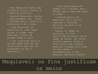 Para Maquiavel havia uma 
distância entre a teoria e 
a prática política. 
Segundo Maquiavel, buscar 
o apaziguamento das lutas 
e tenções entre o povo e os 
poderosos é uma ilusão. 
Maquiavel: os fins justificam 
os meios 
O que Maquiavel se 
questiona é: como fazer 
reinar a ordem, como 
resolver o ciclo de 
estabilidade e caos? 
A sua conclusão seria a 
de que ordem deve de ser 
construída e que uma vez 
alcançada ela não é 
definitiva 
O foco para Maquiavel 
sempre foi o Estado, mas o 
Estado que é capaz de impor 
a ordem! 
O grande mérito de 
Maquiavel foi o de ter 
separado a reflexão 
política da moral e da 
religião. 
Assim, no campo da 
política, os fins 
justificam os meios. Já no 
campo da moral, não seria 
correto separar meios e 
fins, pois toda conduta 
deve ser julgada pelo todo 
de suas ações e 
consequências, o que 
engloba caminhos e metas. 
 