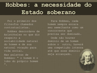 Hobbes: a necessidade do 
Estado soberano 
Foi o primeiro dos 
filósofos chamados 
contratualistas. 
Hobbes descordava de 
Aristóteles no que diz 
respeito a 
sociabilidade natural 
do homem e de sua 
natural vocação para 
vida social. 
Nas palavras de 
Hobbes: “ o homem é o 
lobo do próprio homem 
”. 
Para Hobbes, cada 
homem sempre encara 
seu semelhante como um 
concorrente que 
precisa ser dominado. 
Onde não houver 
domínio de um homem 
sobre o outro, haverá 
uma competição intensa 
até que esse domínio 
seja alcançado. 
 