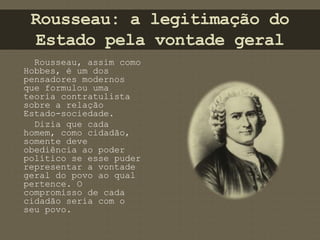 Rousseau: a legitimação do 
Estado pela vontade geral 
Rousseau, assim como 
Hobbes, é um dos 
pensadores modernos 
que formulou uma 
teoria contratulista 
sobre a relação 
Estado-sociedade. 
Dizia que cada 
homem, como cidadão, 
somente deve 
obediência ao poder 
político se esse puder 
representar a vontade 
geral do povo ao qual 
pertence. O 
compromisso de cada 
cidadão seria com o 
seu povo. 
 