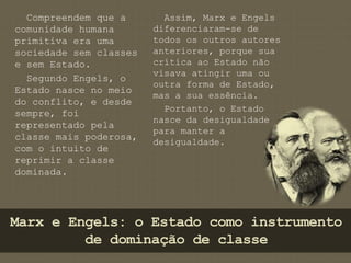 Compreendem que a 
comunidade humana 
primitiva era uma 
sociedade sem classes 
e sem Estado. 
Segundo Engels, o 
Estado nasce no meio 
do conflito, e desde 
sempre, foi 
representado pela 
classe mais poderosa, 
com o intuito de 
reprimir a classe 
dominada. 
Assim, Marx e Engels 
diferenciaram-se de 
todos os outros autores 
anteriores, porque sua 
crítica ao Estado não 
visava atingir uma ou 
outra forma de Estado, 
mas a sua essência. 
Portanto, o Estado 
nasce da desigualdade 
para manter a 
desigualdade. 
Marx e Engels: o Estado como instrumento 
de dominação de classe 
 