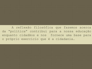 A reflexão filosófica que fazemos acerca 
da “política” contribui para a nossa educação 
enquanto cidadãos e nos fornece uma base para 
o próprio exercício que é a cidadania. 
 
