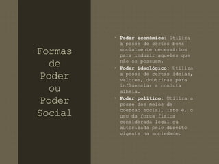 Formas 
de 
Poder 
ou 
Poder 
Social 
• Poder econômico: Utiliza 
a posse de certos bens 
socialmente necessários 
para induzir aqueles que 
não os possuem. 
• Poder ideológico: Utiliza 
a posse de certas ideias, 
valores, doutrinas para 
influenciar a conduta 
alheia. 
• Poder político: Utiliza a 
posse dos meios de 
coerção social, isto é, o 
uso da força física 
considerada legal ou 
autorizada pelo direito 
vigente na sociedade. 
 
