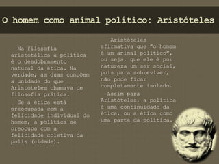 O homem como animal político: Aristóteles 
Na filosofia 
aristotélica a política 
é o desdobramento 
natural da ética. Na 
verdade, as duas compõem 
a unidade do que 
Aristóteles chamava de 
filosofia prática. 
Se a ética está 
preocupada com a 
felicidade individual do 
homem, a política se 
preocupa com a 
felicidade coletiva da 
polis (cidade). 
Aristóteles 
afirmativa que ”o homem 
é um animal político”, 
ou seja, que ele é por 
natureza um ser social, 
pois para sobreviver, 
não pode ficar 
completamente isolado. 
Assim para 
Aristóteles, a política 
é uma continuidade da 
ética, ou a ética como 
uma parte da política. 
 