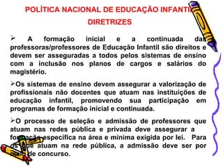 POLÍTICA NACIONAL DE EDUCAÇÃO INFANTIL 
DIRETRIZES 
 A formação inicial e a continuada das 
professoras/professores de Educação Infantil são direitos e 
devem ser asseguradas a todos pelos sistemas de ensino 
com a inclusão nos planos de cargos e salários do 
magistério. 
Os sistemas de ensino devem assegurar a valorização de 
profissionais não docentes que atuam nas instituições de 
educação infantil, promovendo sua participação em 
programas de formação inicial e continuada. 
O processo de seleção e admissão de professores que 
atuam nas redes pública e privada deve assegurar a 
formação específica na área e mínima exigida por lei. Para 
os que atuam na rede pública, a admissão deve ser por 
meio de concurso. 
 