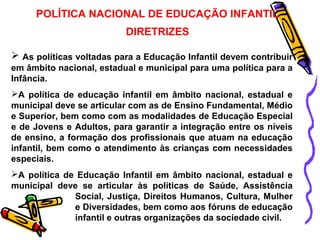 POLÍTICA NACIONAL DE EDUCAÇÃO INFANTIL 
DIRETRIZES 
 As políticas voltadas para a Educação Infantil devem contribuir 
em âmbito nacional, estadual e municipal para uma política para a 
Infância. 
A política de educação infantil em âmbito nacional, estadual e 
municipal deve se articular com as de Ensino Fundamental, Médio 
e Superior, bem como com as modalidades de Educação Especial 
e de Jovens e Adultos, para garantir a integração entre os níveis 
de ensino, a formação dos profissionais que atuam na educação 
infantil, bem como o atendimento às crianças com necessidades 
especiais. 
A política de Educação Infantil em âmbito nacional, estadual e 
municipal deve se articular às políticas de Saúde, Assistência 
Social, Justiça, Direitos Humanos, Cultura, Mulher 
e Diversidades, bem como aos fóruns de educação 
infantil e outras organizações da sociedade civil. 
 