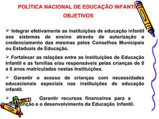 POLÍTICA NACIONAL DE EDUCAÇÃO INFANTIL 
OBJETIVOS 
 Integrar efetivamente as instituições de educação infantil 
aos sistemas de ensino através de autorização e 
credenciamento das mesmas pelos Conselhos Municipais 
ou Estaduais de Educação. 
 Fortalecer as relações entre as Instituições de Educação 
Infantil e as famílias e/ou responsáveis pelas crianças de 0 
a 6 anos matriculadas nestas Instituições. 
 Garantir o acesso de crianças com necessidades 
educacionais especiais nas instituições de educação 
infantil. 
 Garantir recursos financeiros para a 
manutenção e o desenvolvimento da Educação Infantil. 
 