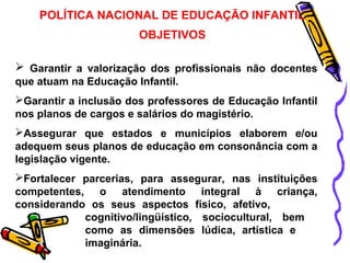 POLÍTICA NACIONAL DE EDUCAÇÃO INFANTIL 
OBJETIVOS 
 Garantir a valorização dos profissionais não docentes 
que atuam na Educação Infantil. 
Garantir a inclusão dos professores de Educação Infantil 
nos planos de cargos e salários do magistério. 
Assegurar que estados e municípios elaborem e/ou 
adequem seus planos de educação em consonância com a 
legislação vigente. 
Fortalecer parcerias, para assegurar, nas instituições 
competentes, o atendimento integral à criança, 
considerando os seus aspectos físico, afetivo, 
cognitivo/lingüístico, sociocultural, bem 
como as dimensões lúdica, artística e 
imaginária. 
 