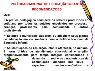 POLÍTICA NACIONAL DE EDUCAÇÃO INFANTIL 
RECOMENDAÇÕES 
Que: 
A prática pedagógica considere os saberes produzidos no 
cotidiano por todos os sujeitos envolvidos no processo: 
crianças, professores, pais, comunidade e outros 
profissionais. 
 Estados e municípios elaborem ou adequem seus planos 
de educação em consonância com a Política Nacional de 
Educação Infantil. 
 As instituições de Educação Infantil ofereçam, no mínimo, 
4 horas diárias de atendimento educacional e ampliar 
progressivamente para tempo integral, considerando a 
demanda real e as características da 
comunidade atendida nos seus 
aspectos sócio- econômicos e 
culturais. 
 