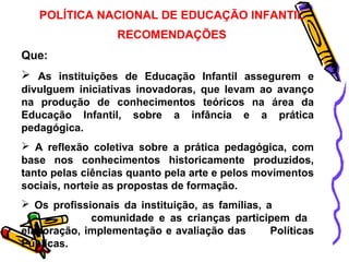 POLÍTICA NACIONAL DE EDUCAÇÃO INFANTIL 
RECOMENDAÇÕES 
Que: 
 As instituições de Educação Infantil assegurem e 
divulguem iniciativas inovadoras, que levam ao avanço 
na produção de conhecimentos teóricos na área da 
Educação Infantil, sobre a infância e a prática 
pedagógica. 
 A reflexão coletiva sobre a prática pedagógica, com 
base nos conhecimentos historicamente produzidos, 
tanto pelas ciências quanto pela arte e pelos movimentos 
sociais, norteie as propostas de formação. 
 Os profissionais da instituição, as famílias, a 
comunidade e as crianças participem da 
elaboração, implementação e avaliação das Políticas 
Públicas. 
