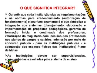 O QUE SIGNIFICA INTEGRAR? 
 Garantir que cada instituição siga as regulamentações 
e as normas para credenciamento (autorização de 
funcionamento) e seu funcionamento é o que simboliza a 
integração aos sistemas (planejamento, elaboração e 
implementação de propostas pedagógicas, garantia da 
formação inicial e continuada dos professores, 
valorização do magistério com inclusão dos professores 
nos planos de cargos e salários, admissão por meio de 
concurso público - para as instituições públicas - e 
adequação dos espaços físicos das instituições) Plano 
de Metas 
As instituições devem ser supervisionadas, 
acompanhadas e avaliadas pelo sistema de ensino. 
 