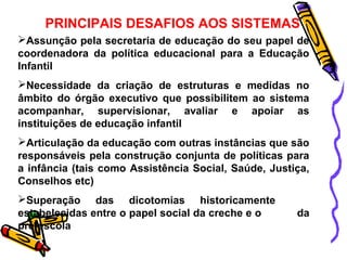 PRINCIPAIS DESAFIOS AOS SISTEMAS 
Assunção pela secretaria de educação do seu papel de 
coordenadora da política educacional para a Educação 
Infantil 
Necessidade da criação de estruturas e medidas no 
âmbito do órgão executivo que possibilitem ao sistema 
acompanhar, supervisionar, avaliar e apoiar as 
instituições de educação infantil 
Articulação da educação com outras instâncias que são 
responsáveis pela construção conjunta de políticas para 
a infância (tais como Assistência Social, Saúde, Justiça, 
Conselhos etc) 
Superação das dicotomias historicamente 
estabelecidas entre o papel social da creche e o da 
pré-escola 
 