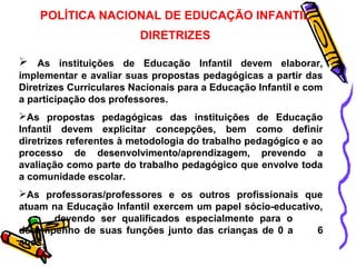 POLÍTICA NACIONAL DE EDUCAÇÃO INFANTIL 
DIRETRIZES 
 As instituições de Educação Infantil devem elaborar, 
implementar e avaliar suas propostas pedagógicas a partir das 
Diretrizes Curriculares Nacionais para a Educação Infantil e com 
a participação dos professores. 
As propostas pedagógicas das instituições de Educação 
Infantil devem explicitar concepções, bem como definir 
diretrizes referentes à metodologia do trabalho pedagógico e ao 
processo de desenvolvimento/aprendizagem, prevendo a 
avaliação como parte do trabalho pedagógico que envolve toda 
a comunidade escolar. 
As professoras/professores e os outros profissionais que 
atuam na Educação Infantil exercem um papel sócio-educativo, 
devendo ser qualificados especialmente para o 
desempenho de suas funções junto das crianças de 0 a 6 
anos. 
 