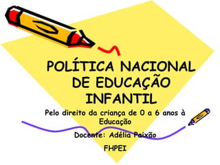 POLÍTICA NACIONAL 
DE EDUCAÇÃO 
INFANTIL 
Pelo direito da criança de 0 a 6 anos à 
Educação 
Docente: Adélia Paixão 
FHPEI 
 