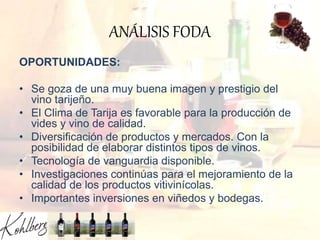 ANÁLISIS FODA
OPORTUNIDADES:
• Se goza de una muy buena imagen y prestigio del
vino tarijeño.
• El Clima de Tarija es favorable para la producción de
vides y vino de calidad.
• Diversificación de productos y mercados. Con la
posibilidad de elaborar distintos tipos de vinos.
• Tecnología de vanguardia disponible.
• Investigaciones continúas para el mejoramiento de la
calidad de los productos vitivinícolas.
• Importantes inversiones en viñedos y bodegas.
 