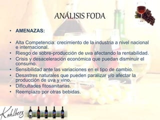 ANÁLISIS FODA
• AMENAZAS:
• Alta Competencia: crecimiento de la industria a nivel nacional
e internacional.
• Riesgo de sobre-producción de uva afectando la rentabilidad.
• Crisis y desaceleración económica que puedan disminuir el
consumo.
• Sensibilidad ante las variaciones en el tipo de cambio.
• Desastres naturales que pueden paralizar y/o afectar la
producción de uva y vino.
• Dificultades fitosanitarias.
• Reemplazo por otras bebidas.
 