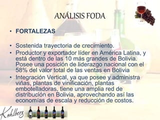ANÁLISIS FODA
• FORTALEZAS
• Sostenida trayectoria de crecimiento.
• Productor y exportador líder en América Latina, y
está dentro de las 10 más grandes de Bolivia.
Posee una posición de liderazgo nacional con el
58% del valor total de las ventas en Bolivia
• Integración Vertical, ya que posee y administra
viñas, plantas de vinificación, plantas
embotelladoras, tiene una amplia red de
distribución en Bolivia, aprovechando así las
economías de escala y reducción de costos.
 