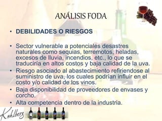 ANÁLISIS FODA
• DEBILIDADES O RIESGOS
• Sector vulnerable a potenciales desastres
naturales como sequias, terremotos, heladas,
excesos de lluvia, incendios, etc., lo que se
traduciría en altos costos y baja calidad de la uva.
• Riesgo asociado al abastecimiento refiriendose al
suministro de uva, los cuales podrían influir en el
costo y/o calidad de los vinos.
• Baja disponibilidad de proveedores de envases y
corcho.
• Alta competencia dentro de la industria.
 