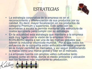 ESTRATEGIAS
• La estrategia corporativa de la empresa es en el
reconocimiento y diferenciación de sus productos por su
calidad. Es decir, mayor focalización en los productos de
categoría Premium y superiores. Esto junto con las
economías a escala le permite mantener una estructura de
costos apropiada para cumplir con su estrategia.
• En la actualidad esta estrategia que mantiene a la empresa
está muy ligada con la visión de la empresa Vinos
KOHLBERG aspira a ser una de las marcas globales que
lideren la industria vitivinícola mundial.” Por lo que todos los
esfuerzos de la compañía están enfocados en estar presente
en la mayor cantidad de mercados, y así seguir posicionando
la marca como una marca global y líder en el mercado.
• La empresa cuenta con amplios valles cultivados tanto
propios como en renta, donde el medio ambiente y ubicación
son los factores más importante su producción.
 