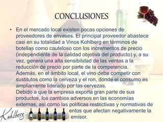 CONCLUSIONES
• En el mercado local existen pocas opciones de
proveedores de envases. El principal proveedor abastece
casi en su totalidad a Vinos Kohlberg en términos de
botellas como cauteloso con los incrementos de precio
(independiente de la calidad objetiva del producto) y, a su
vez, genera una alta sensibilidad de las ventas a la
reducción de precio por parte de la competencia.
Además, en el ámbito local, el vino debe competir con
sustitutos como la cerveza y el ron, donde el consumo es
ampliamente liderado por las cervezas.
Debido a que la empresa exporta gran parte de sus
productos, los cambios adversos en las economías
externas, así como las políticas restrictivas y normativas de
estos países, son elementos que afectan negativamente la
capacidad de venta del emisor.
 
