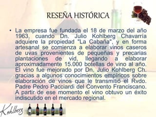RESEÑA HISTÓRICA
• La empresa fue fundada el 18 de marzo del año
1963, cuando Dn. Julio Kohlberg Chavarría
adquiere la propiedad "La Cabaña", y en forma
artesanal se comienza a elaborar vinos caseros
de uvas provenientes de pequeñas y precarias
plantaciones de vid, llegando a elaborar
aproximadamente 15.000 botellas de vino al año.
El vino fue mejorado por Dn. Julio Kohlberg Ch.
gracias a algunos conocimientos empíricos sobre
elaboración de vinos que le transmitió el Rvdo.
Padre Pedro Pacciardi del Convento Franciscano.
A partir de ese momento el vino obtuvo un éxito
indiscutido en el mercado regional.
 