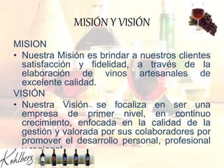MISIÓN Y VISIÓN
MISION
• Nuestra Misión es brindar a nuestros clientes
satisfacción y fidelidad, a través de la
elaboración de vinos artesanales de
excelente calidad.
VISIÓN
• Nuestra Visión se focaliza en ser una
empresa de primer nivel, en continuo
crecimiento, enfocada en la calidad de la
gestión y valorada por sus colaboradores por
promover el desarrollo personal, profesional
y regional.
 