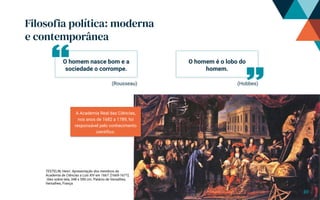 Filosofia política: moderna
e contemporânea
TESTELIN, Henri. Apresentação dos membros da
Academia de Ciências a Luís XIV em 1667. [1669-1671].
´óleo sobre tela, 348 x 590 cm. Palácio de Versalhes,
Versalhes, França
A Academia Real das Ciências,
nos anos de 1682 a 1789, foi
responsável pelo conhecimento
científico.
(Rousseau) (Hobbes)
O homem nasce bom e a
sociedade o corrompe.
O homem é o lobo do
homem.
10
 