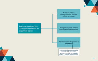 7
Entre os séculos XVI e
XVII, ganharam força as
seguintes ideias:
A origem do poder está no
conflito e não na harmonia.
A melhor forma de governo é
a república
A virtude política
distingue-se das virtudes
morais ou cristãs.
Pois o governo em uma república
submete-se às leis e busca
garantir o direito de participação
política a todas as classes sociais.
12
 