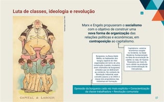 Luta de classes, ideologia e revolução 11
Gettyimages,
Duncan
1890
Marx e Engels propuseram o socialismo
com o objetivo de construir uma
nova forma de organização das
relações políticas e econômicas, em
contraposição ao capitalismo.
Opressão da burguesia cada vez mais explícita + Conscientização
da classe trabalhadora = Revolução comunista
Capitalismo: sistema
econômico surgido
no Ocidente, na Idade
Moderna, fundamentado
na ideia de acumulação de
capital, ou seja, de riqueza
financeira, por meio do
lucro obtido na produção
e na comercialização de
mercadorias.
Burguesia: na Baixa Idade
Média, os habitantes dos
burgos, espécie de vilas
organizadas em torno de uma
construção (castelo, mosteiro),
eram chamados de burgueses,
artesãos que se dedicavam
ao comércio. No contexto da
Revolução Industrial, esse
conceito passou a se referir à
classe dos proprietários das
indústrias em formação.
17
 
