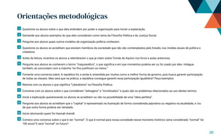 Orientações metodológicas
1 Questione os alunos sobre o que eles entendem por poder e organização para iniciar a explanação.
2 Demande aos alunos exemplos do que eles consideram como tema da Filosofia Política e da Justiça Social.
3 Pergunte aos alunos quais outros modelos de organização política conhecem.
4 Questione os alunos se acreditam que existam membros da sociedade que não são contemplados pelo Estado, nos moldes atuais de política e
cidadania.
5 Antes da leitura, incentive os alunos a relembrarem o que já viram sobre Tomás de Aquino nos livros e aulas anteriores.
6 Pergunte aos alunos se conhecem o termo “maquiavélico”, o que significa e em que momentos poderia ser ou foi usado por eles. Indague,
também, se concordam com a máxima “os fins justificam os meios.”
7 Fomente uma conversa sobre: A república foi, e ainda é, entendida por muitos como a melhor forma de governo, pois busca garantir participação
de todas as classes. Mas será que na prática, a república consegue garantir essa participação igualitária? Peça exemplos.
8 Retome com os alunos o que significa “Liberalismo” na Filosofia Política.
9 Converse com os alunos sobre o que consideram “selvagens” e “incivilizados” e quais são os problemas relacionados ao uso destes termos.
10 Inicie a explicação questionando os alunos se acreditam ou não na possibilidade de uma “ideia perfeita”.
11 Pergunte aos alunos se acreditam que o “capital” é representado na ilustração de forma considerada pejorativa ou negativa na atualidade, e /ou
de que outra forma poderia ser retratado.
12 Inicie retomando quem foi Hannah Arendt.
13 Comece uma conversa sobre o que é ser “normal”. O que é normal para nossa sociedade nesse momento histórico seria considerado “normal” há
100 anos? E será “normal” no futuro?
20
 