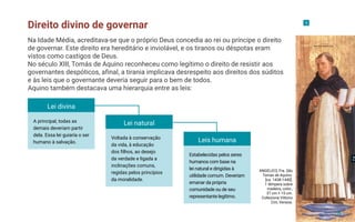 Direito divino de governar 5
ANGELICO, Fra. São
Tomás de Aquino.
[ca. 1438-1440].
1 têmpera sobre
madeira, color.,
37 cm × 15 cm.
Collezione Vittorio
Cini, Veneza.
Na Idade Média, acreditava-se que o próprio Deus concedia ao rei ou príncipe o direito
de governar. Este direito era hereditário e inviolável, e os tiranos ou déspotas eram
vistos como castigos de Deus.
No século XIII, Tomás de Aquino reconheceu como legítimo o direito de resistir aos
governantes despóticos, afinal, a tirania implicava desrespeito aos direitos dos súditos
e às leis que o governante deveria seguir para o bem de todos.
Aquino também destacava uma hierarquia entre as leis:
Lei divina
A principal, todas as
demais deveriam partir
dela. Essa lei guiaria o ser
humano à salvação.
Lei natural
Leis humana
Voltada à conservação
da vida, à educação
dos filhos, ao desejo
da verdade e ligada a
inclinações comuns,
regidas pelos princípios
da moralidade.
Estabelecidas pelos seres
humanos com base na
lei natural e dirigidas à
utilidade comum. Deveriam
emanar da própria
comunidade ou de seu
representante legítimo.
8
 